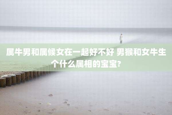 属牛男和属候女在一起好不好 男猴和女牛生个什么属相的宝宝?
