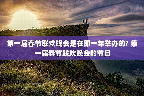 第一届春节联欢晚会是在那一年举办的? 第一届春节联欢晚会的节目