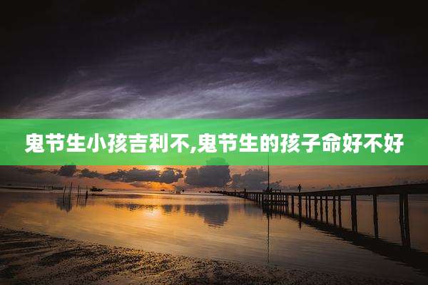 鬼节生小孩吉利不,鬼节生的孩子命好不好