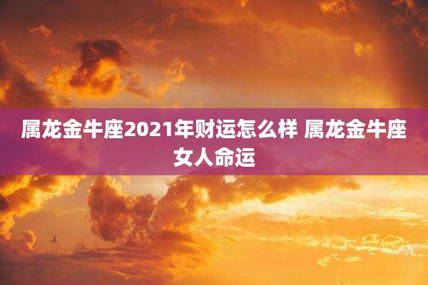 属龙金牛座2021年财运怎么样 属龙金牛座女人命运