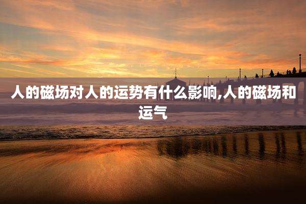 人的磁场对人的运势有什么影响,人的磁场和运气