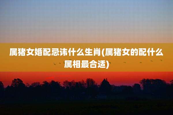 属猪女婚配忌讳什么生肖(属猪女的配什么属相最合适)
