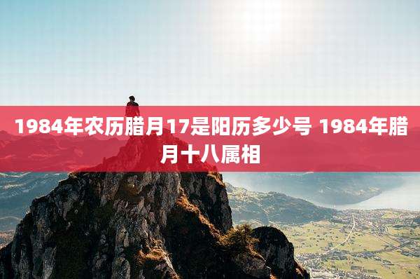 1984年农历腊月17是阳历多少号 1984年腊月十八属相