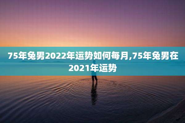 75年兔男2022年运势如何每月,75年兔男在2021年运势