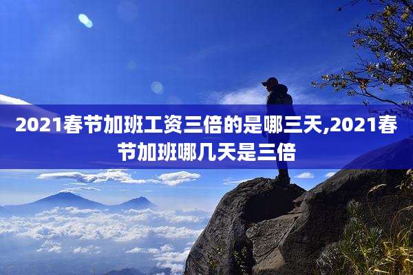 2021春节加班工资三倍的是哪三天,2021春节加班哪几天是三倍