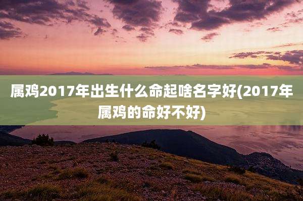 属鸡2017年出生什么命起啥名字好(2017年属鸡的命好不好)