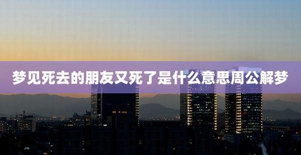 梦见死去的朋友又死了是什么意思周公解梦