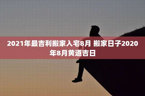 2021年最吉利搬家入宅8月 搬家日子2020年8月黄道吉日