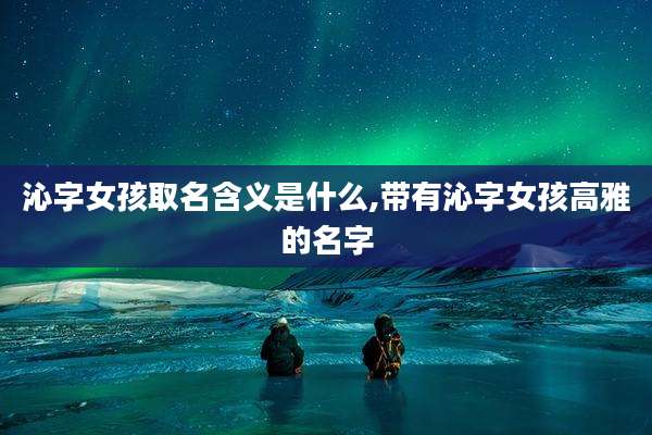 沁字女孩取名含义是什么,带有沁字女孩高雅的名字