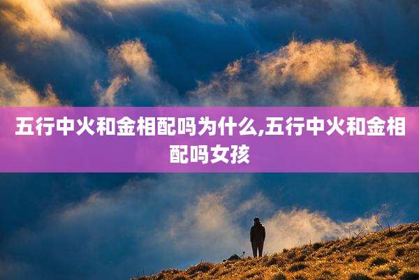 五行中火和金相配吗为什么,五行中火和金相配吗女孩
