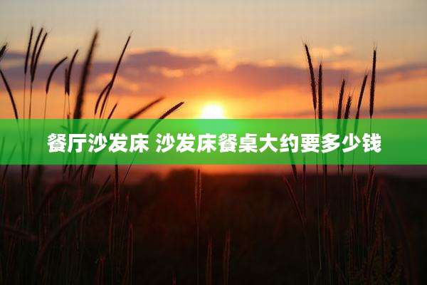 餐厅沙发床 沙发床餐桌大约要多少钱