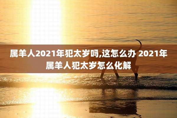 属羊人2021年犯太岁吗,这怎么办 2021年属羊人犯太岁怎么化解