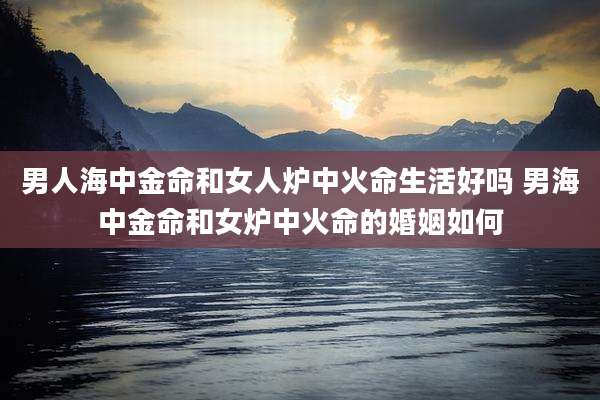 男人海中金命和女人炉中火命生活好吗 男海中金命和女炉中火命的婚姻如何