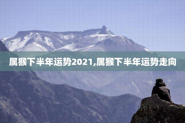 属猴下半年运势2021,属猴下半年运势走向