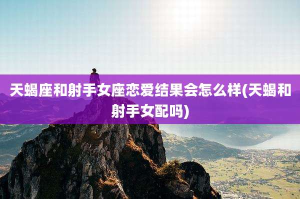 天蝎座和射手女座恋爱结果会怎么样(天蝎和射手女配吗)