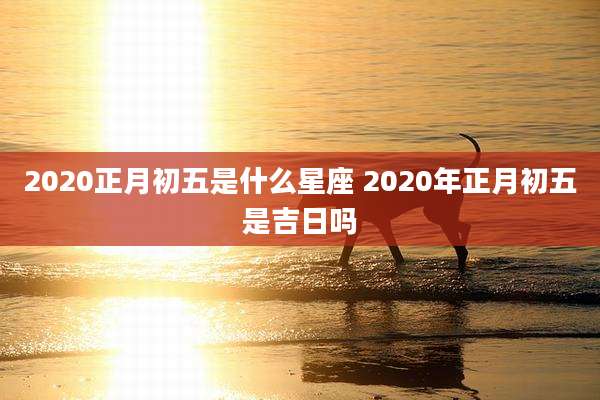 2020正月初五是什么星座 2020年正月初五是吉日吗