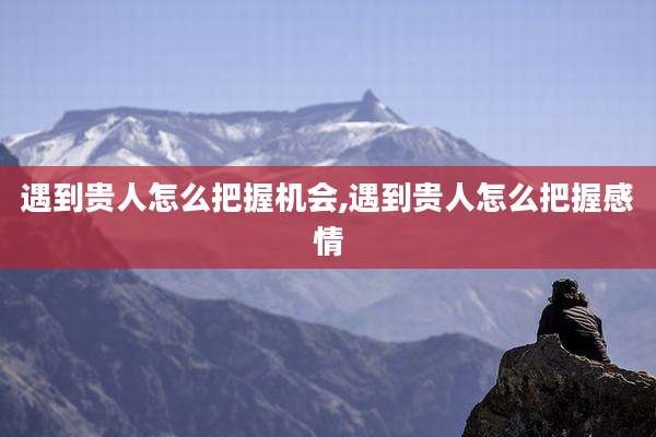 遇到贵人怎么把握机会,遇到贵人怎么把握感情