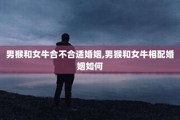 男猴和女牛合不合适婚姻,男猴和女牛相配婚姻如何