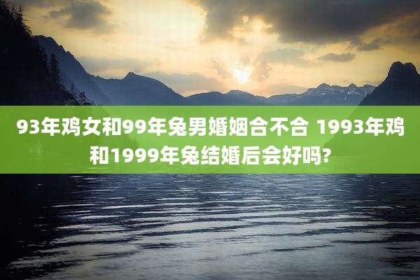 93年鸡女和99年兔男婚姻合不合 1993年鸡和1999年兔结婚后会好吗?