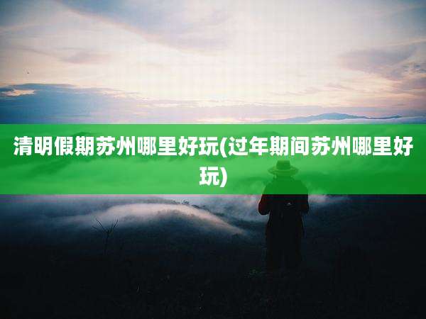 清明假期苏州哪里好玩(过年期间苏州哪里好玩)