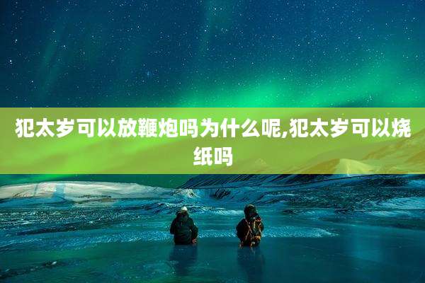 犯太岁可以放鞭炮吗为什么呢,犯太岁可以烧纸吗