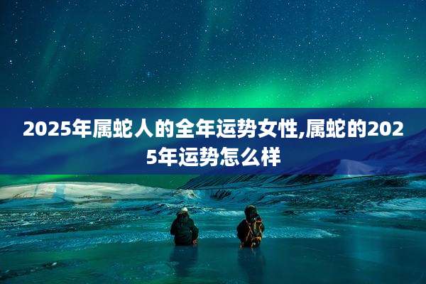 2025年属蛇人的全年运势女性,属蛇的2025年运势怎么样