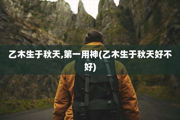 乙木生于秋天,第一用神(乙木生于秋天好不好)