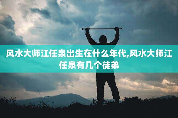 风水大师江任泉出生在什么年代,风水大师江任泉有几个徒弟