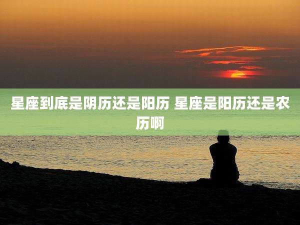 星座到底是阴历还是阳历 星座是阳历还是农历啊