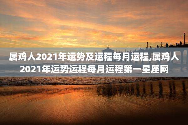 属鸡人2021年运势及运程每月运程,属鸡人2021年运势运程每月运程第一星座网