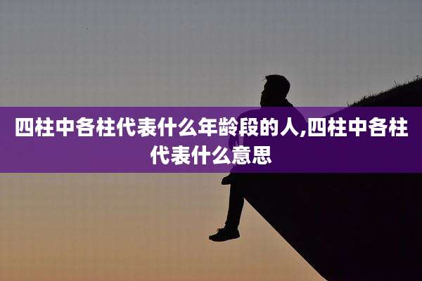 四柱中各柱代表什么年龄段的人,四柱中各柱代表什么意思