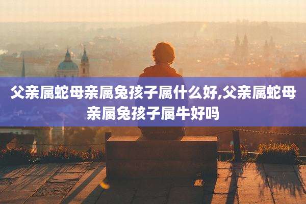 父亲属蛇母亲属兔孩子属什么好,父亲属蛇母亲属兔孩子属牛好吗