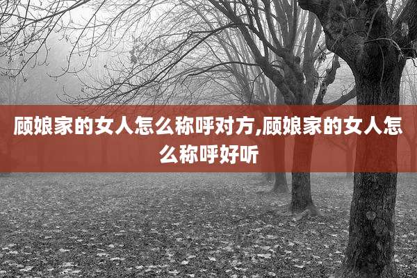 顾娘家的女人怎么称呼对方,顾娘家的女人怎么称呼好听