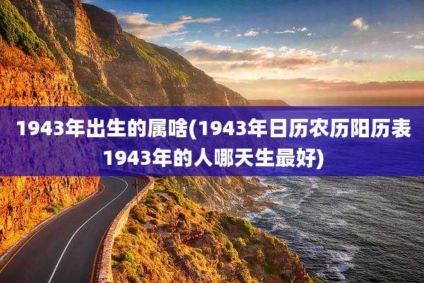 1943年出生的属啥(1943年日历农历阳历表1943年的人哪天生最好)
