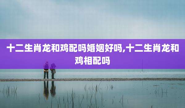 十二生肖龙和鸡配吗婚姻好吗,十二生肖龙和鸡相配吗