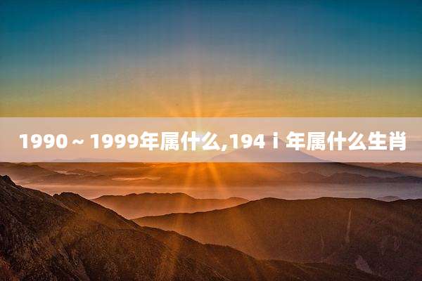 1990~1999年属什么,194ⅰ年属什么生肖