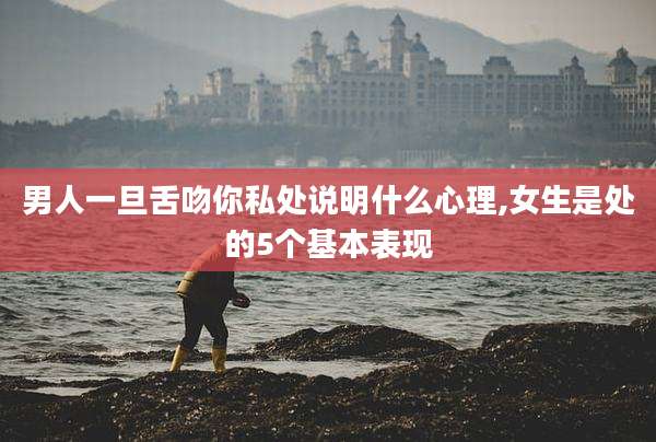 男人一旦舌吻你私处说明什么心理,女生是处的5个基本表现