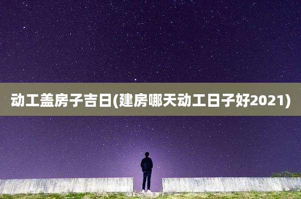 动工盖房子吉日(建房哪天动工日子好2021)