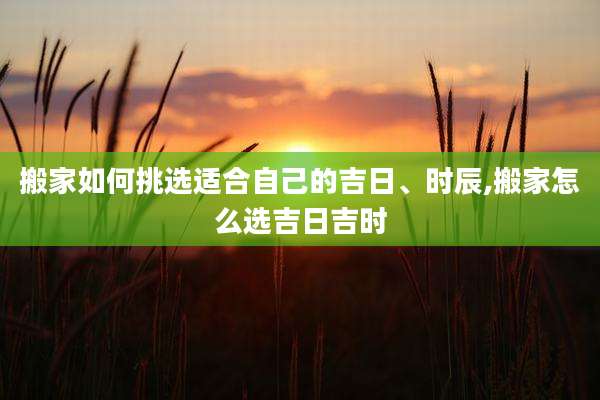 搬家如何挑选适合自己的吉日、时辰,搬家怎么选吉日吉时