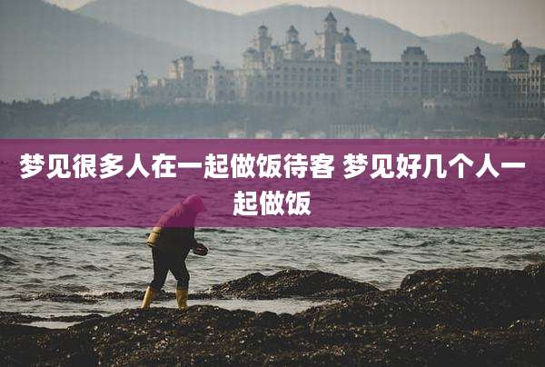 梦见很多人在一起做饭待客 梦见好几个人一起做饭