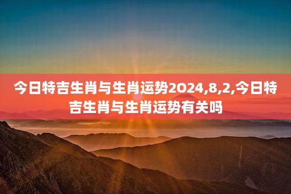 今日特吉生肖与生肖运势2O24,8,2,今日特吉生肖与生肖运势有关吗