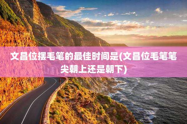 文昌位摆毛笔的最佳时间是(文昌位毛笔笔尖朝上还是朝下)