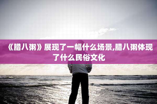 《腊八粥》展现了一幅什么场景,腊八粥体现了什么民俗文化