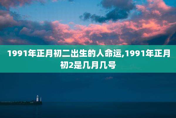 1991年正月初二出生的人命运,1991年正月初2是几月几号