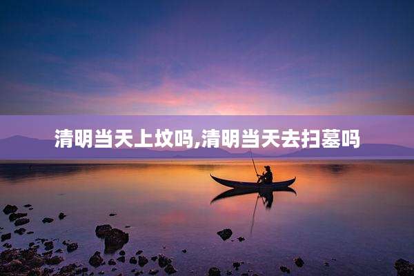 清明当天上坟吗,清明当天去扫墓吗