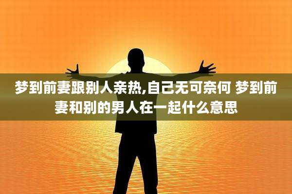 梦到前妻跟别人亲热,自己无可奈何 梦到前妻和别的男人在一起什么意思