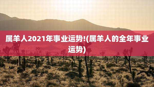 属羊人2021年事业运势!(属羊人的全年事业运势)