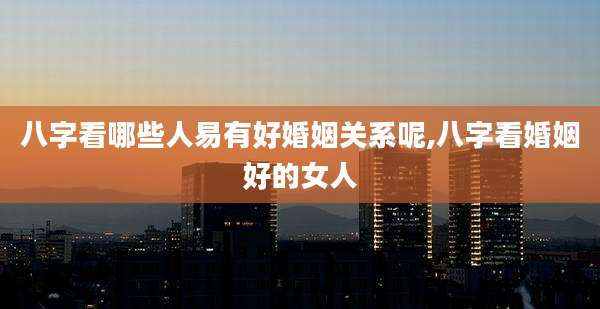 八字看哪些人易有好婚姻关系呢,八字看婚姻好的女人