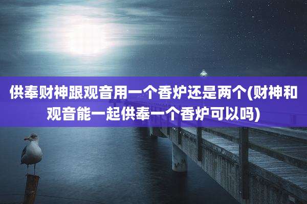 供奉财神跟观音用一个香炉还是两个(财神和观音能一起供奉一个香炉可以吗)