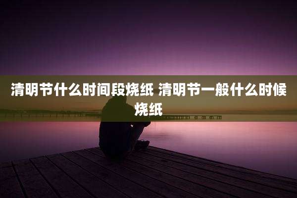 清明节什么时间段烧纸 清明节一般什么时候烧纸